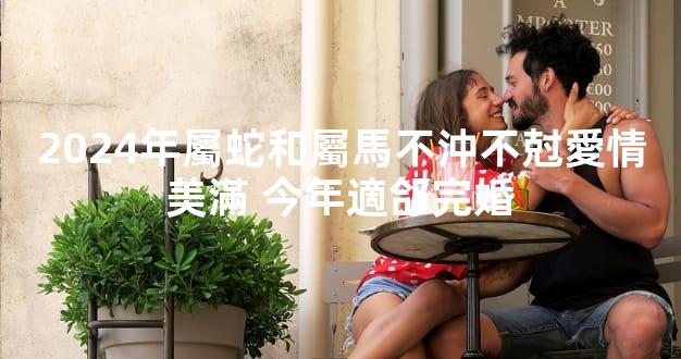 2024年屬蛇和屬馬不沖不尅愛情美滿 今年適郃完婚